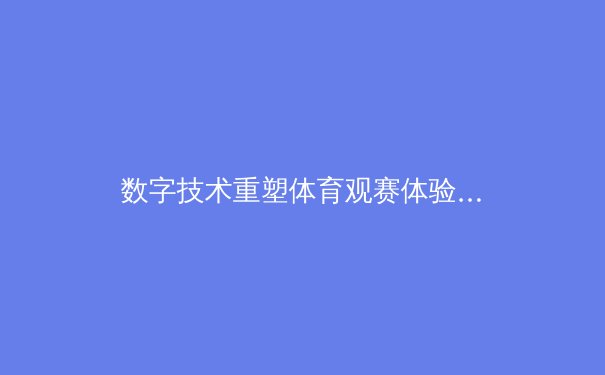 数字技术重塑体育观赛体验：从沉浸式转播到AI战术分析