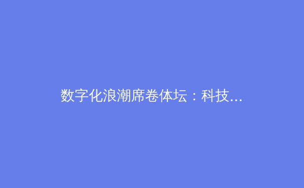 数字化浪潮席卷体坛：科技如何重塑现代体育的竞技与商业生态