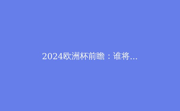 2024欧洲杯前瞻：谁将问鼎欧洲之巅？深度解析五大夺冠热门